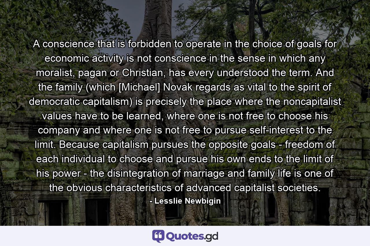 A conscience that is forbidden to operate in the choice of goals for economic activity is not conscience in the sense in which any moralist, pagan or Christian, has every understood the term. And the family (which [Michael] Novak regards as vital to the spirit of democratic capitalism) is precisely the place where the noncapitalist values have to be learned, where one is not free to choose his company and where one is not free to pursue self-interest to the limit. Because capitalism pursues the opposite goals - freedom of each individual to choose and pursue his own ends to the limit of his power - the disintegration of marriage and family life is one of the obvious characteristics of advanced capitalist societies. - Quote by Lesslie Newbigin