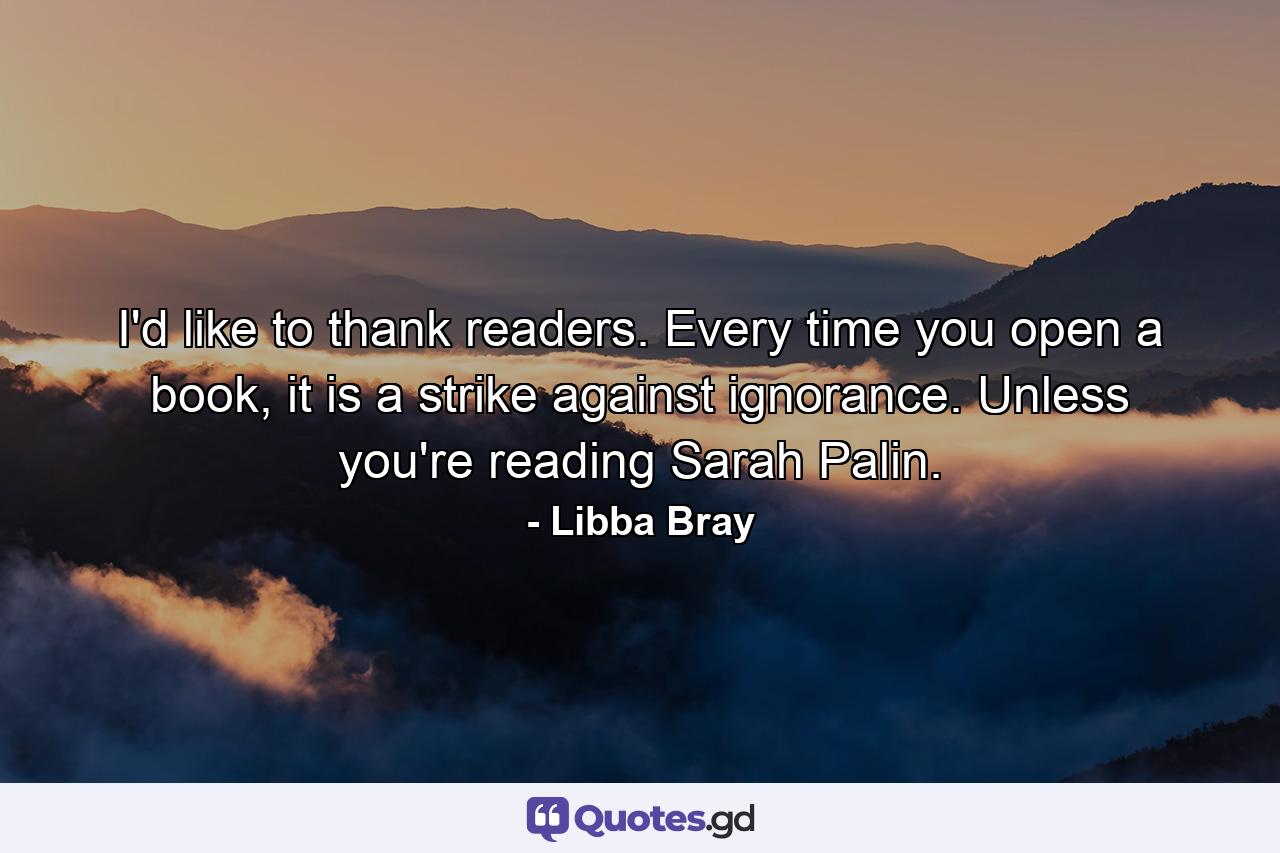 I'd like to thank readers. Every time you open a book, it is a strike against ignorance. Unless you're reading Sarah Palin. - Quote by Libba Bray