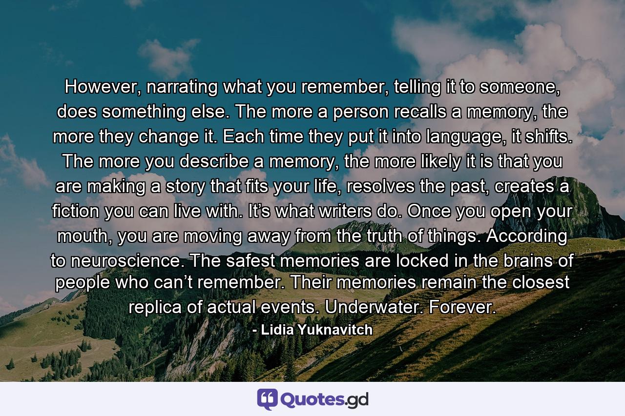 However, narrating what you remember, telling it to someone, does something else. The more a person recalls a memory, the more they change it. Each time they put it into language, it shifts. The more you describe a memory, the more likely it is that you are making a story that fits your life, resolves the past, creates a fiction you can live with. It’s what writers do. Once you open your mouth, you are moving away from the truth of things. According to neuroscience. The safest memories are locked in the brains of people who can’t remember. Their memories remain the closest replica of actual events. Underwater. Forever. - Quote by Lidia Yuknavitch