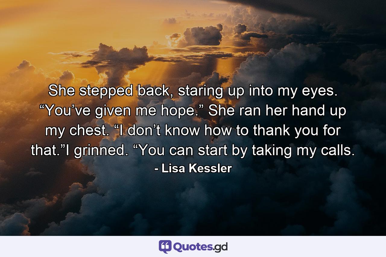 She stepped back, staring up into my eyes. “You’ve given me hope.” She ran her hand up my chest. “I don’t know how to thank you for that.”I grinned. “You can start by taking my calls. - Quote by Lisa Kessler