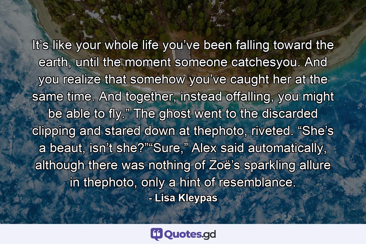 It’s like your whole life you’ve been falling toward the earth, until the moment someone catchesyou. And you realize that somehow you’ve caught her at the same time. And together, instead offalling, you might be able to fly.” The ghost went to the discarded clipping and stared down at thephoto, riveted. “She’s a beaut, isn’t she?”“Sure,” Alex said automatically, although there was nothing of Zoë’s sparkling allure in thephoto, only a hint of resemblance. - Quote by Lisa Kleypas