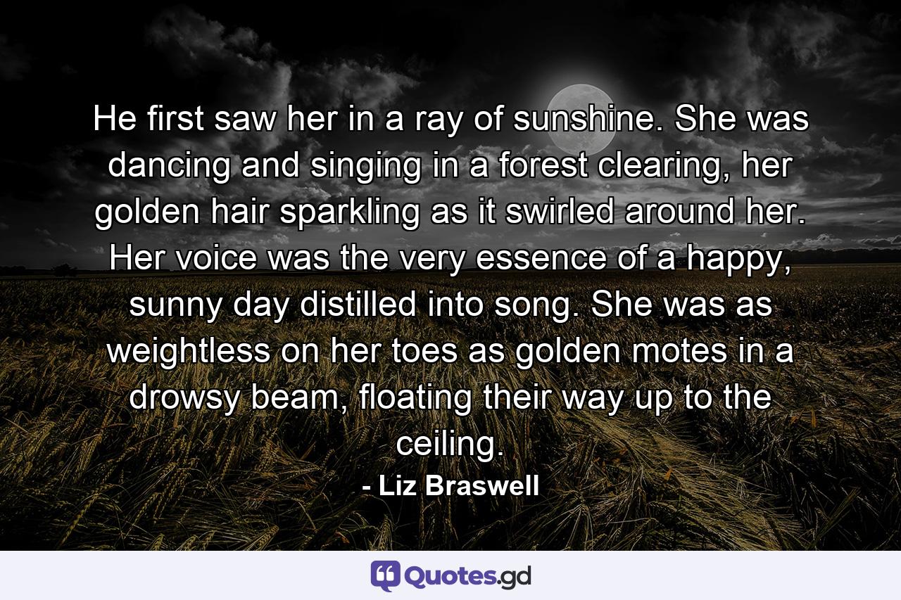 He first saw her in a ray of sunshine. She was dancing and singing in a forest clearing, her golden hair sparkling as it swirled around her. Her voice was the very essence of a happy, sunny day distilled into song. She was as weightless on her toes as golden motes in a drowsy beam, floating their way up to the ceiling. - Quote by Liz Braswell