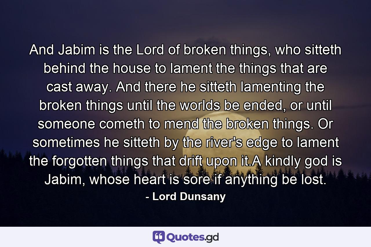 And Jabim is the Lord of broken things, who sitteth behind the house to lament the things that are cast away. And there he sitteth lamenting the broken things until the worlds be ended, or until someone cometh to mend the broken things. Or sometimes he sitteth by the river's edge to lament the forgotten things that drift upon it.A kindly god is Jabim, whose heart is sore if anything be lost. - Quote by Lord Dunsany