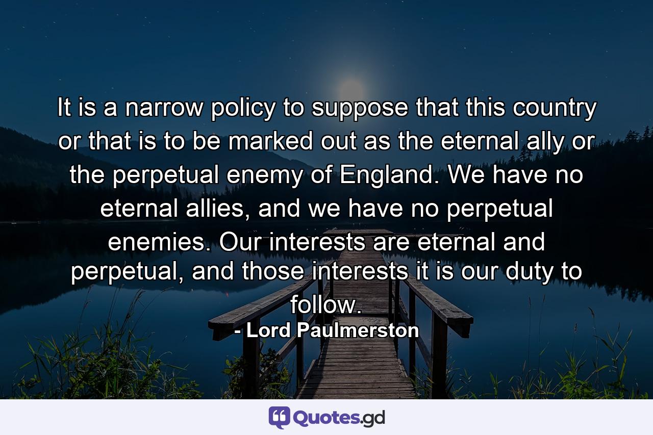 It is a narrow policy to suppose that this country or that is to be marked out as the eternal ally or the perpetual enemy of England. We have no eternal allies, and we have no perpetual enemies. Our interests are eternal and perpetual, and those interests it is our duty to follow. - Quote by Lord Paulmerston