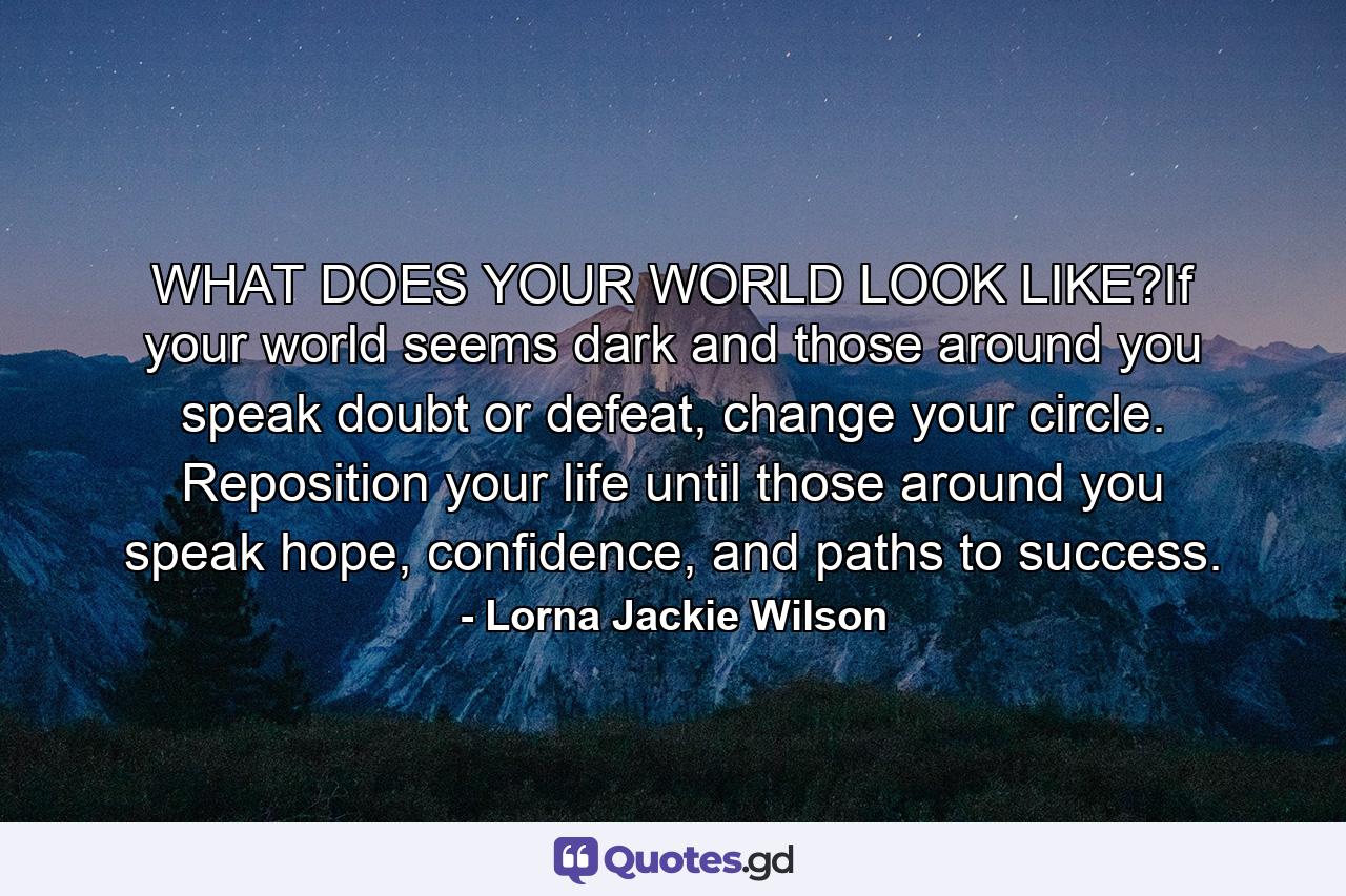 WHAT DOES YOUR WORLD LOOK LIKE?If your world seems dark and those around you speak doubt or defeat, change your circle. Reposition your life until those around you speak hope, confidence, and paths to success. - Quote by Lorna Jackie Wilson