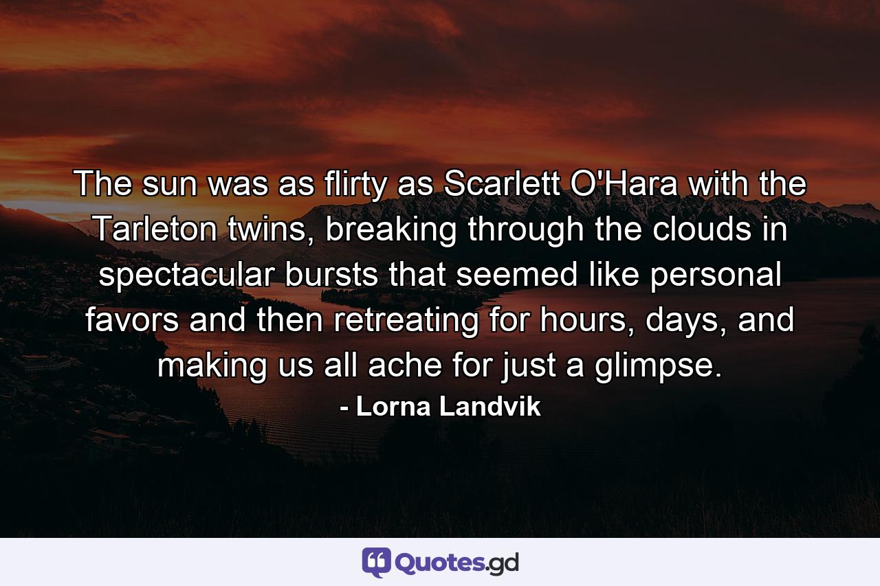 The sun was as flirty as Scarlett O'Hara with the Tarleton twins, breaking through the clouds in spectacular bursts that seemed like personal favors and then retreating for hours, days, and making us all ache for just a glimpse. - Quote by Lorna Landvik