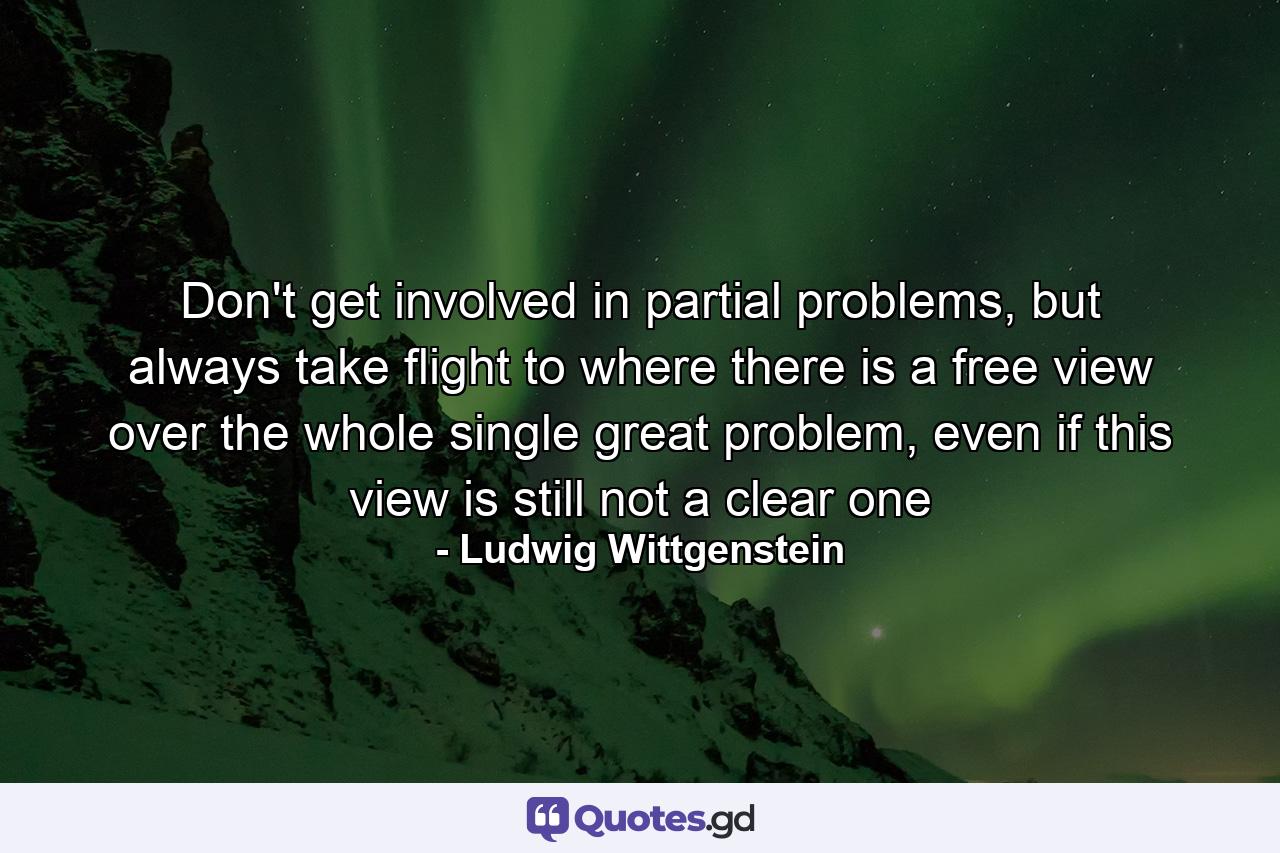 Don't get involved in partial problems, but always take flight to where there is a free view over the whole single great problem, even if this view is still not a clear one - Quote by Ludwig Wittgenstein