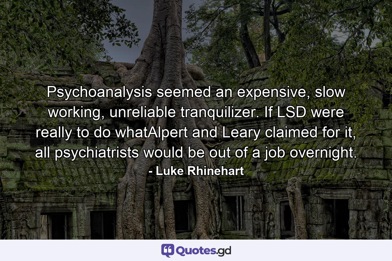 Psychoanalysis seemed an expensive, slow working, unreliable tranquilizer. If LSD were really to do whatAlpert and Leary claimed for it, all psychiatrists would be out of a job overnight. - Quote by Luke Rhinehart