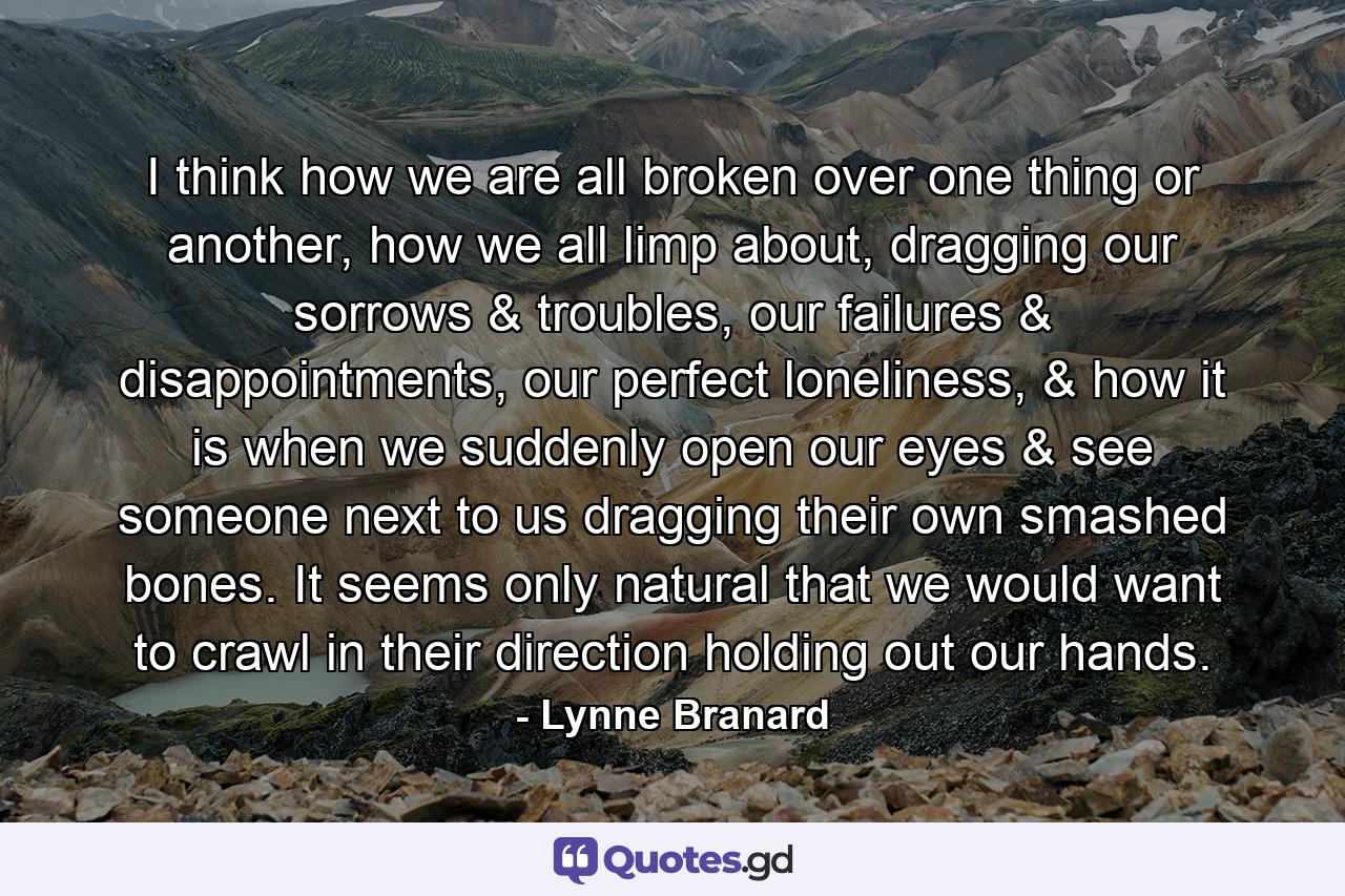 I think how we are all broken over one thing or another, how we all limp about, dragging our sorrows & troubles, our failures & disappointments, our perfect loneliness, & how it is when we suddenly open our eyes & see someone next to us dragging their own smashed bones. It seems only natural that we would want to crawl in their direction holding out our hands. - Quote by Lynne Branard