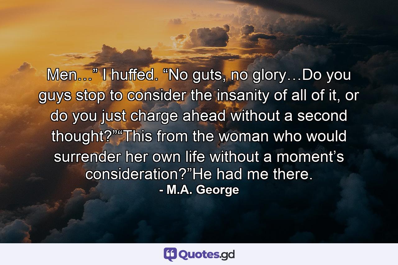 Men…” I huffed. “No guts, no glory…Do you guys stop to consider the insanity of all of it, or do you just charge ahead without a second thought?”“This from the woman who would surrender her own life without a moment’s consideration?”He had me there. - Quote by M.A. George