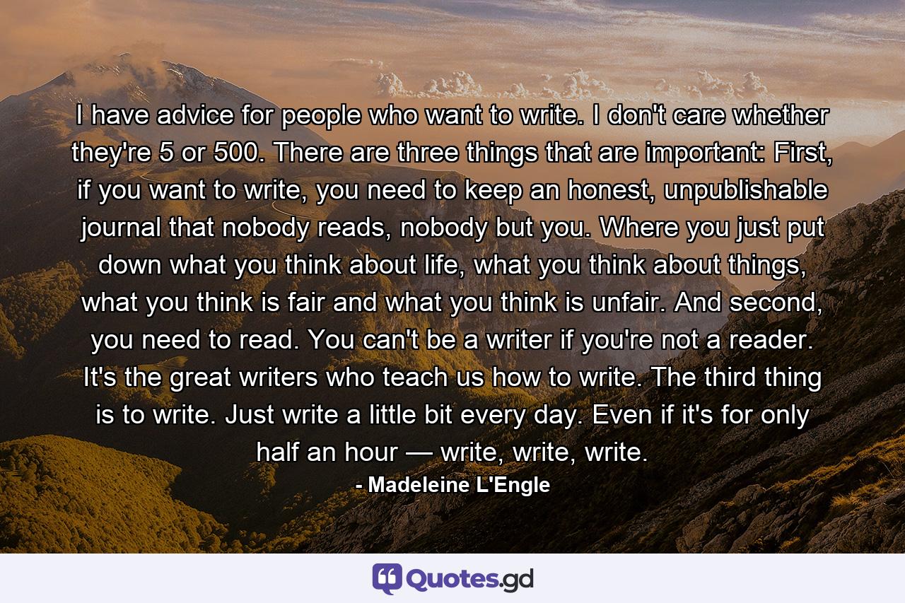 I have advice for people who want to write. I don't care whether they're 5 or 500. There are three things that are important: First, if you want to write, you need to keep an honest, unpublishable journal that nobody reads, nobody but you. Where you just put down what you think about life, what you think about things, what you think is fair and what you think is unfair. And second, you need to read. You can't be a writer if you're not a reader. It's the great writers who teach us how to write. The third thing is to write. Just write a little bit every day. Even if it's for only half an hour — write, write, write. - Quote by Madeleine L'Engle