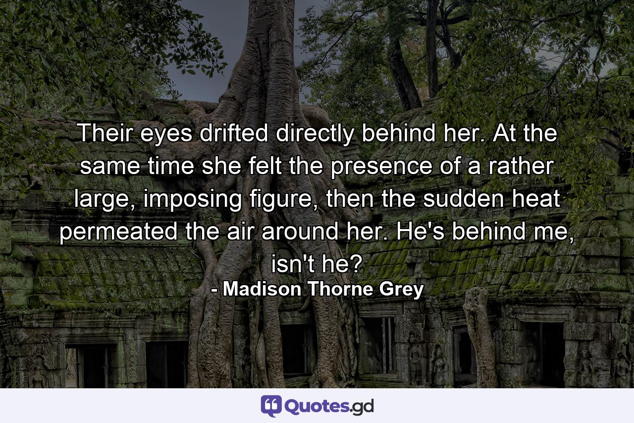 Their eyes drifted directly behind her. At the same time she felt the presence of a rather large, imposing figure, then the sudden heat permeated the air around her. He's behind me, isn't he? - Quote by Madison Thorne Grey