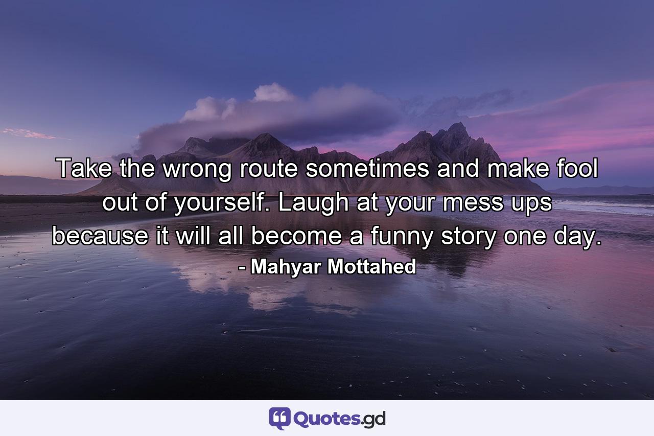 Take the wrong route sometimes and make fool out of yourself. Laugh at your mess ups because it will all become a funny story one day. - Quote by Mahyar Mottahed