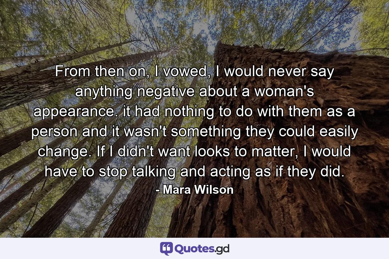 From then on, I vowed, I would never say anything negative about a woman's appearance. it had nothing to do with them as a person and it wasn't something they could easily change. If I didn't want looks to matter, I would have to stop talking and acting as if they did. - Quote by Mara Wilson