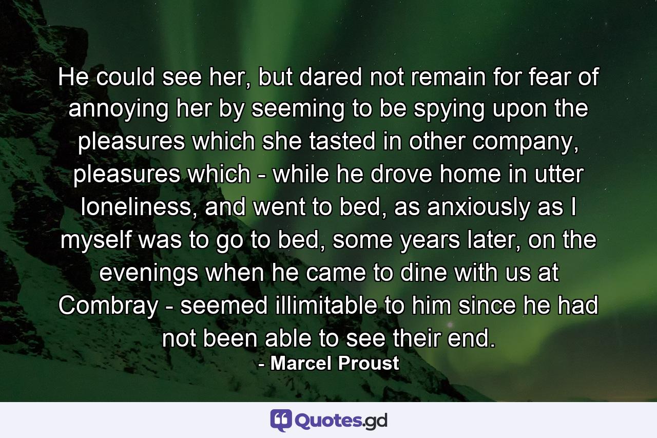 He could see her, but dared not remain for fear of annoying her by seeming to be spying upon the pleasures which she tasted in other company, pleasures which - while he drove home in utter loneliness, and went to bed, as anxiously as I myself was to go to bed, some years later, on the evenings when he came to dine with us at Combray - seemed illimitable to him since he had not been able to see their end. - Quote by Marcel Proust