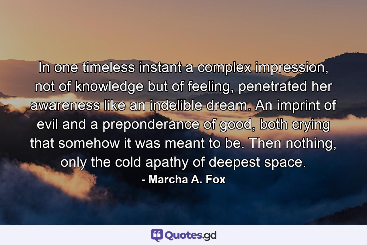 In one timeless instant a complex impression, not of knowledge but of feeling, penetrated her awareness like an indelible dream. An imprint of evil and a preponderance of good, both crying that somehow it was meant to be. Then nothing, only the cold apathy of deepest space. - Quote by Marcha A. Fox