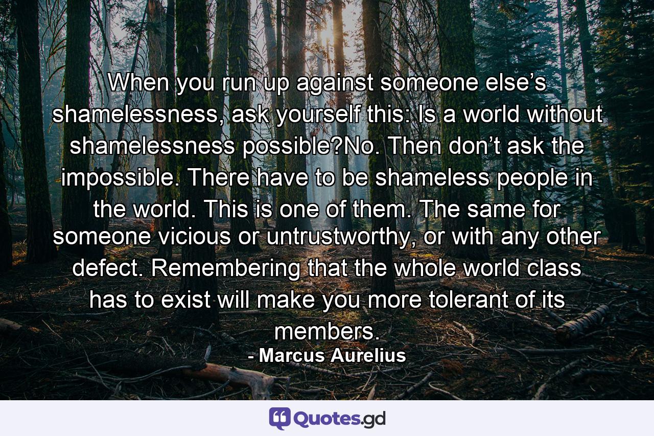 When you run up against someone else’s shamelessness, ask yourself this: Is a world without shamelessness possible?No. Then don’t ask the impossible. There have to be shameless people in the world. This is one of them. The same for someone vicious or untrustworthy, or with any other defect. Remembering that the whole world class has to exist will make you more tolerant of its members. - Quote by Marcus Aurelius