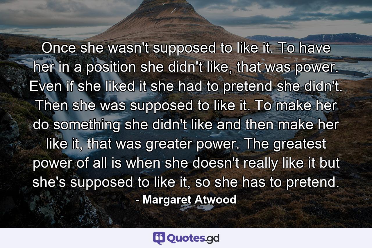 Once she wasn't supposed to like it. To have her in a position she didn't like, that was power. Even if she liked it she had to pretend she didn't. Then she was supposed to like it. To make her do something she didn't like and then make her like it, that was greater power. The greatest power of all is when she doesn't really like it but she's supposed to like it, so she has to pretend. - Quote by Margaret Atwood