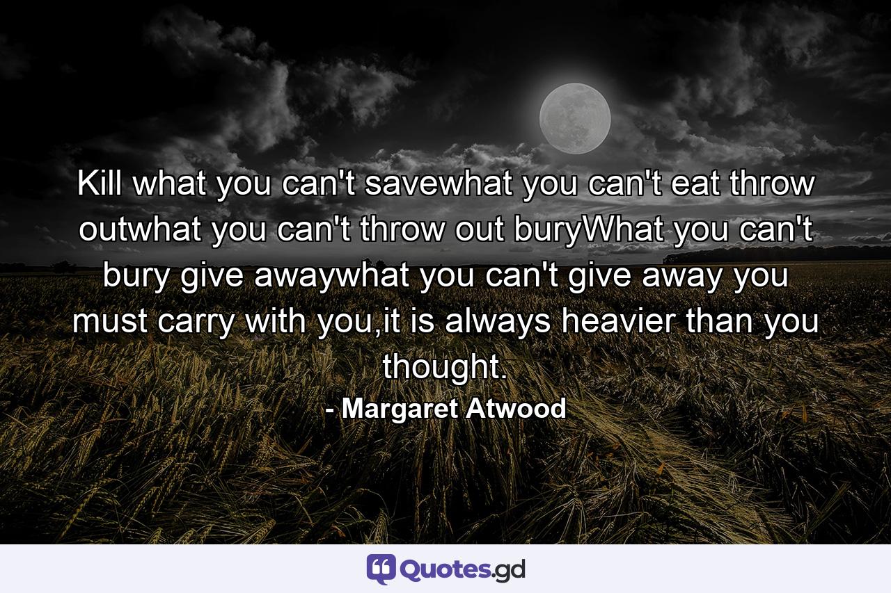 Kill what you can't savewhat you can't eat throw outwhat you can't throw out buryWhat you can't bury give awaywhat you can't give away you must carry with you,it is always heavier than you thought. - Quote by Margaret Atwood