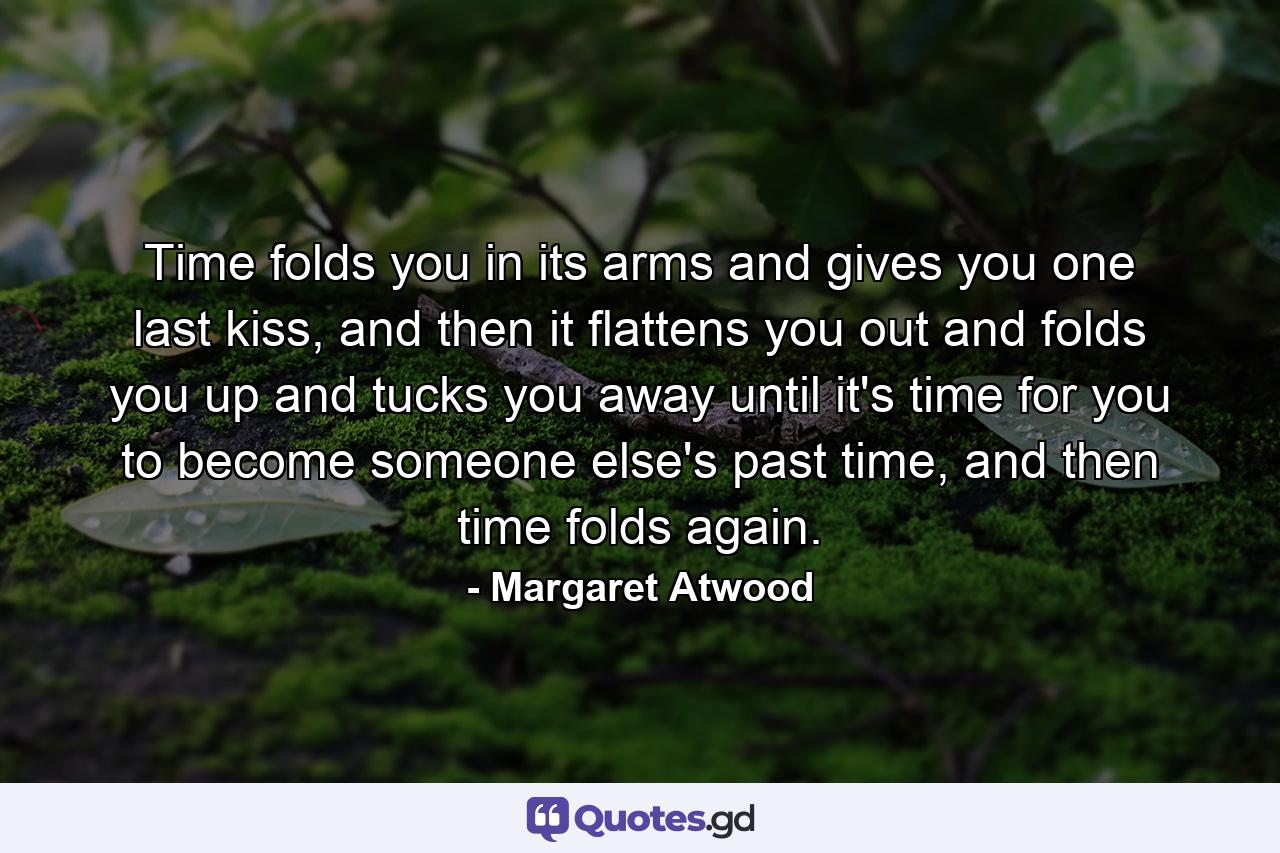 Time folds you in its arms and gives you one last kiss, and then it flattens you out and folds you up and tucks you away until it's time for you to become someone else's past time, and then time folds again. - Quote by Margaret Atwood