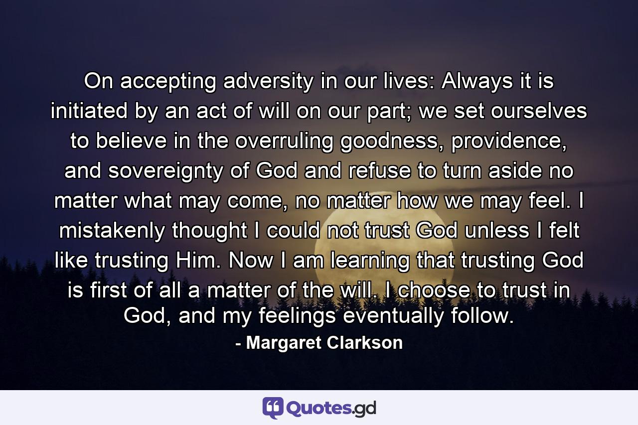 On accepting adversity in our lives: Always it is initiated by an act of will on our part; we set ourselves to believe in the overruling goodness, providence, and sovereignty of God and refuse to turn aside no matter what may come, no matter how we may feel. I mistakenly thought I could not trust God unless I felt like trusting Him. Now I am learning that trusting God is first of all a matter of the will. I choose to trust in God, and my feelings eventually follow. - Quote by Margaret Clarkson