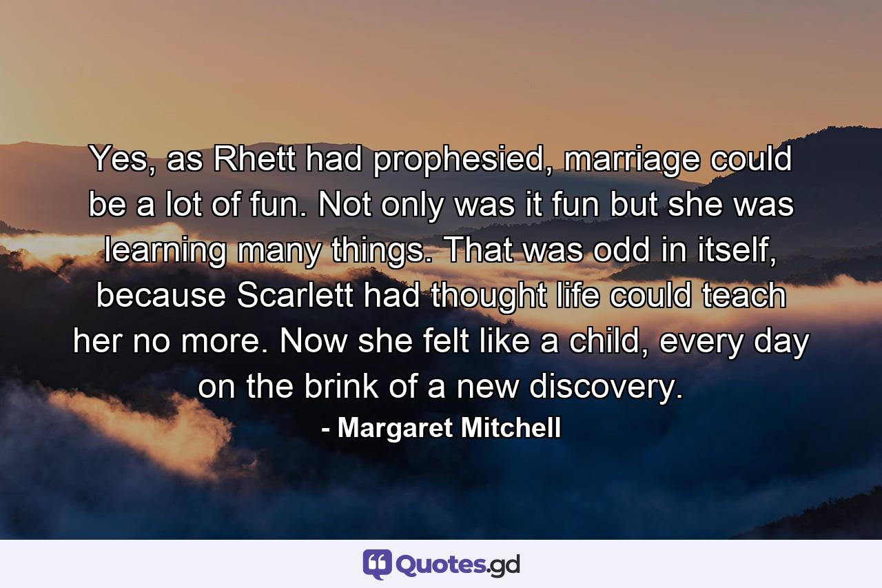 Yes, as Rhett had prophesied, marriage could be a lot of fun. Not only was it fun but she was learning many things. That was odd in itself, because Scarlett had thought life could teach her no more. Now she felt like a child, every day on the brink of a new discovery. - Quote by Margaret Mitchell