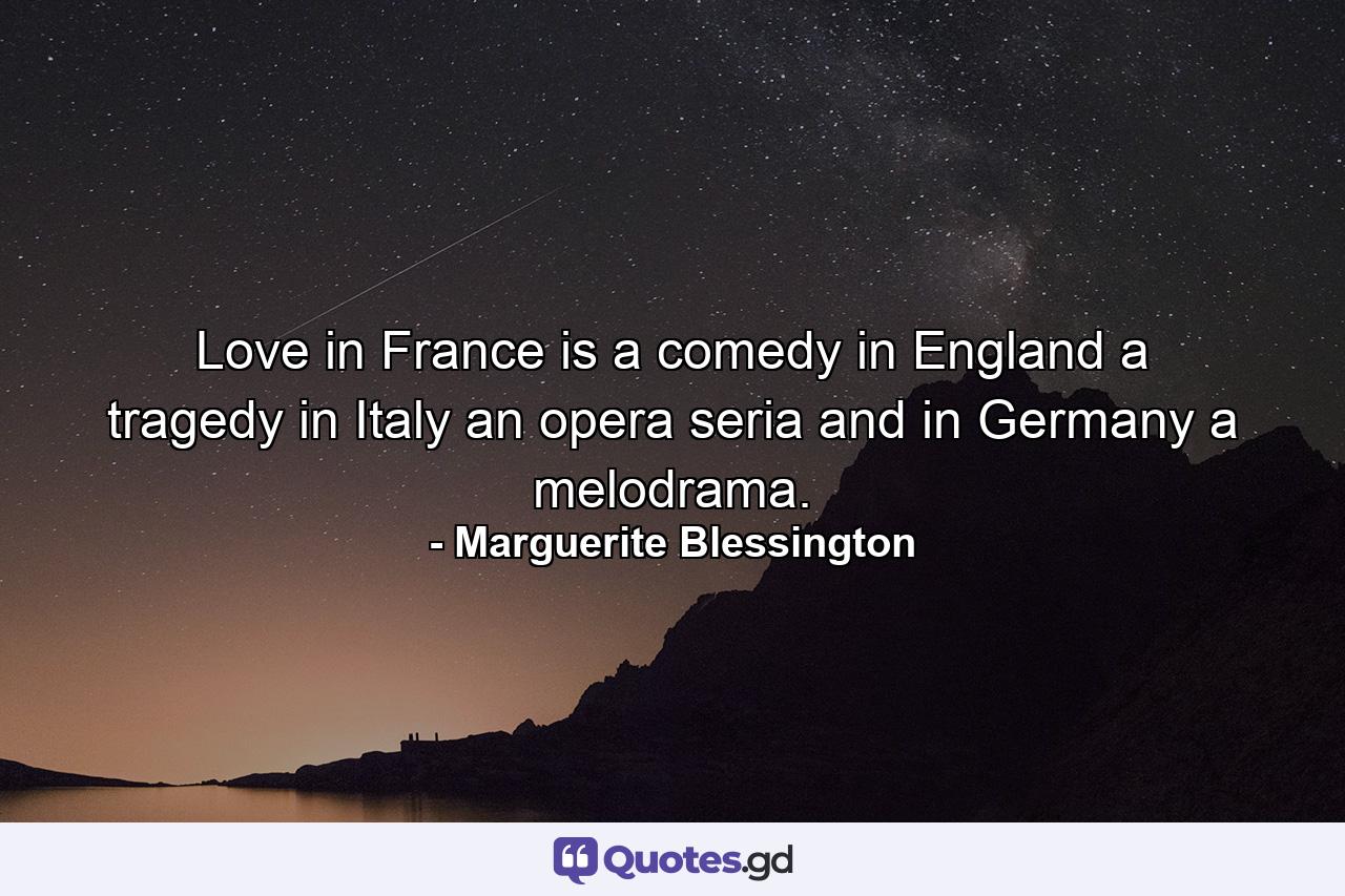 Love in France is a comedy  in England a tragedy  in Italy an opera seria  and in Germany a melodrama. - Quote by Marguerite Blessington