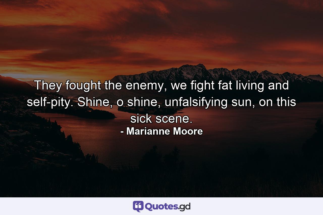 They fought the enemy, we fight fat living and self-pity. Shine, o shine, unfalsifying sun, on this sick scene. - Quote by Marianne Moore