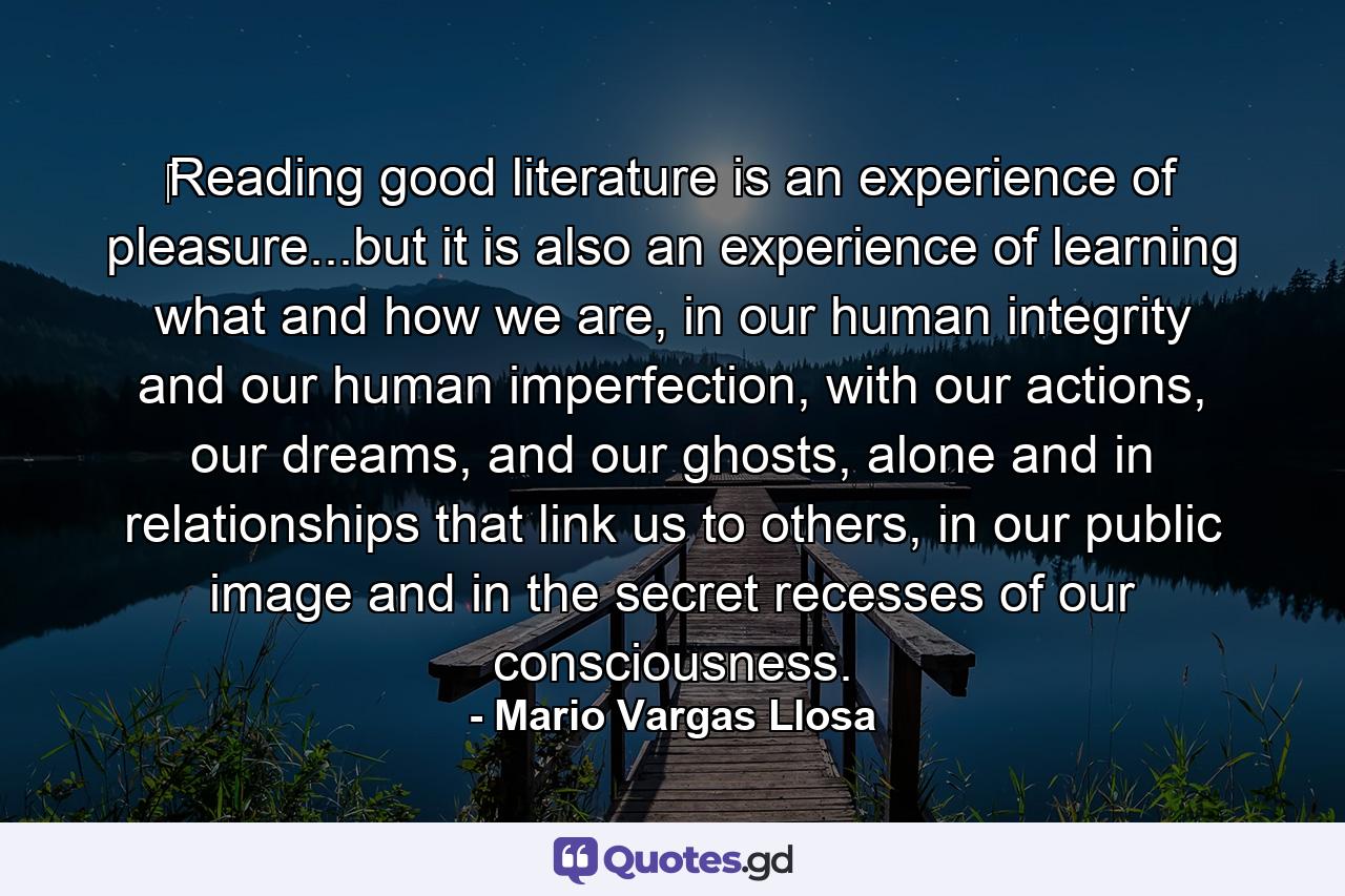 ‎Reading good literature is an experience of pleasure...but it is also an experience of learning what and how we are, in our human integrity and our human imperfection, with our actions, our dreams, and our ghosts, alone and in relationships that link us to others, in our public image and in the secret recesses of our consciousness. - Quote by Mario Vargas Llosa