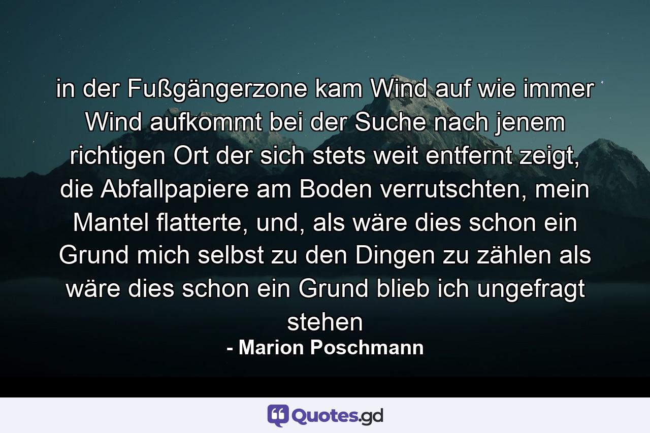 in der Fußgängerzone kam Wind auf wie immer Wind aufkommt bei der Suche nach jenem richtigen Ort der sich stets weit entfernt zeigt, die Abfallpapiere am Boden verrutschten, mein Mantel flatterte, und, als wäre dies schon ein Grund mich selbst zu den Dingen zu zählen als wäre dies schon ein Grund blieb ich ungefragt stehen - Quote by Marion Poschmann