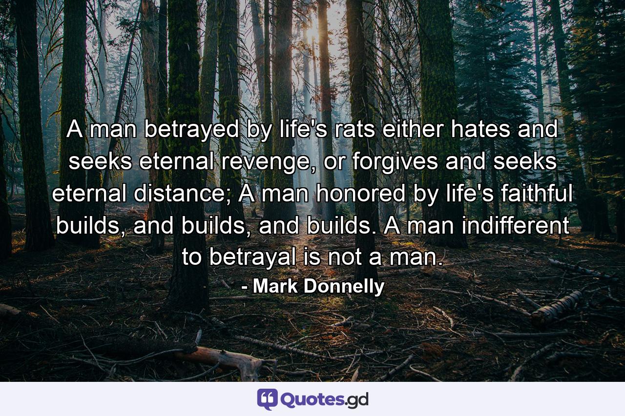 A man betrayed by life's rats either hates and seeks eternal revenge, or forgives and seeks eternal distance; A man honored by life's faithful builds, and builds, and builds. A man indifferent to betrayal is not a man. - Quote by Mark Donnelly