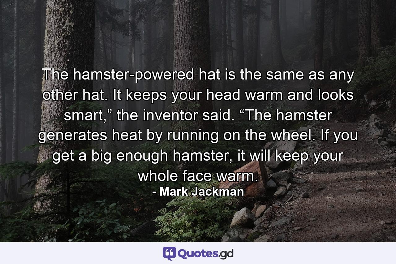 The hamster-powered hat is the same as any other hat. It keeps your head warm and looks smart,” the inventor said. “The hamster generates heat by running on the wheel. If you get a big enough hamster, it will keep your whole face warm. - Quote by Mark Jackman