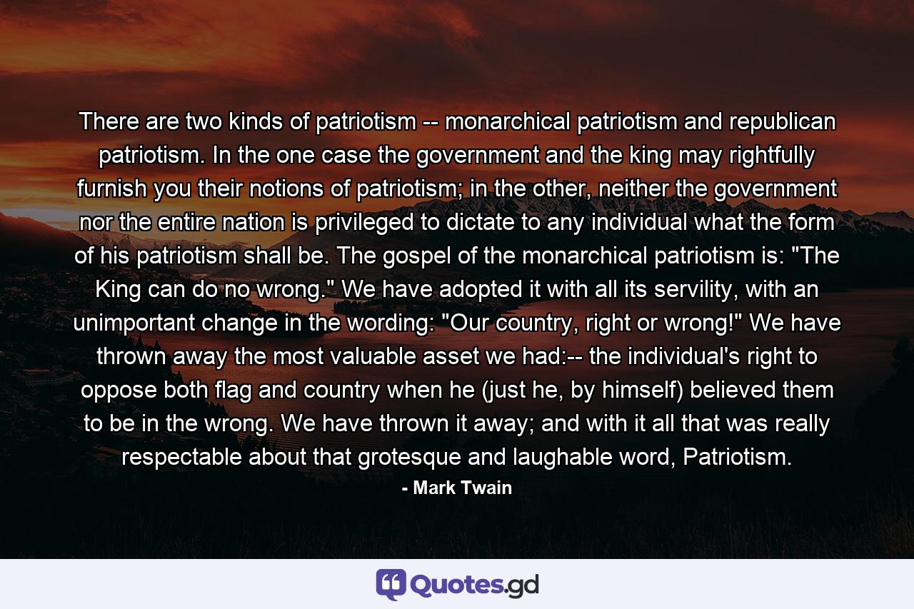 There are two kinds of patriotism -- monarchical patriotism and republican patriotism. In the one case the government and the king may rightfully furnish you their notions of patriotism; in the other, neither the government nor the entire nation is privileged to dictate to any individual what the form of his patriotism shall be. The gospel of the monarchical patriotism is: 