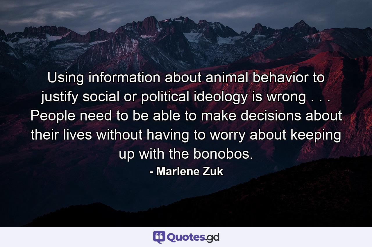 Using information about animal behavior to justify social or political ideology is wrong . . . People need to be able to make decisions about their lives without having to worry about keeping up with the bonobos. - Quote by Marlene Zuk