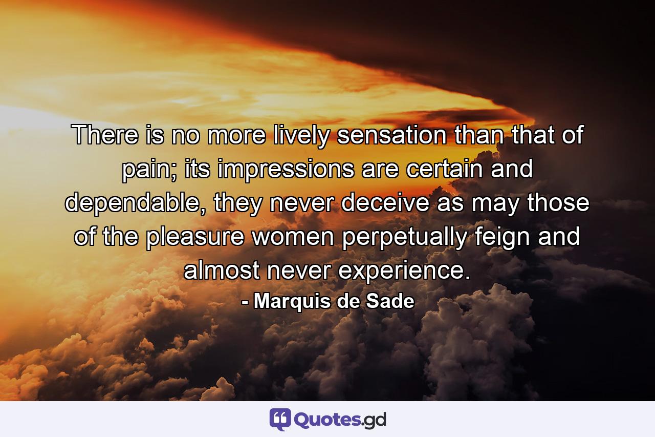 There is no more lively sensation than that of pain; its impressions are certain and dependable, they never deceive as may those of the pleasure women perpetually feign and almost never experience. - Quote by Marquis de Sade