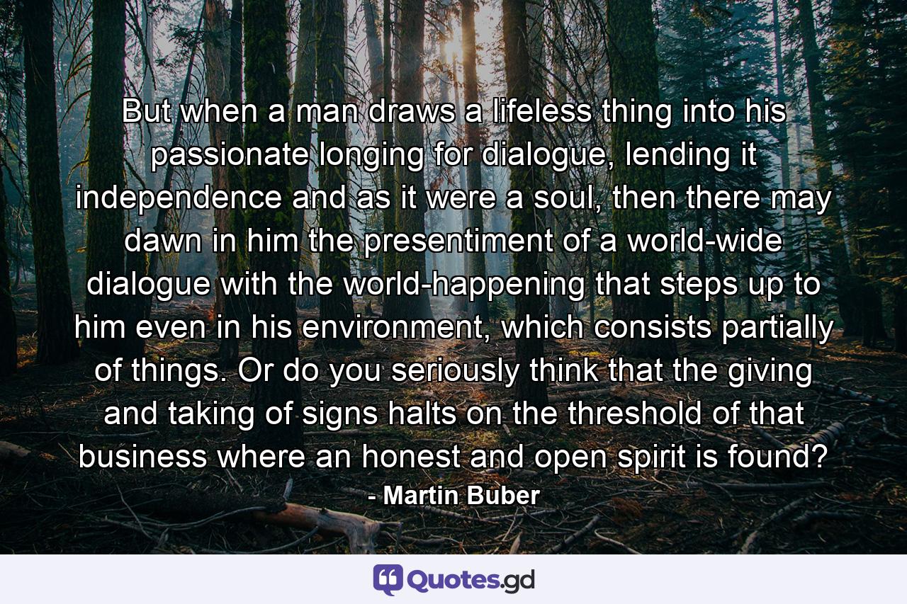 But when a man draws a lifeless thing into his passionate longing for dialogue, lending it independence and as it were a soul, then there may dawn in him the presentiment of a world-wide dialogue with the world-happening that steps up to him even in his environment, which consists partially of things. Or do you seriously think that the giving and taking of signs halts on the threshold of that business where an honest and open spirit is found? - Quote by Martin Buber