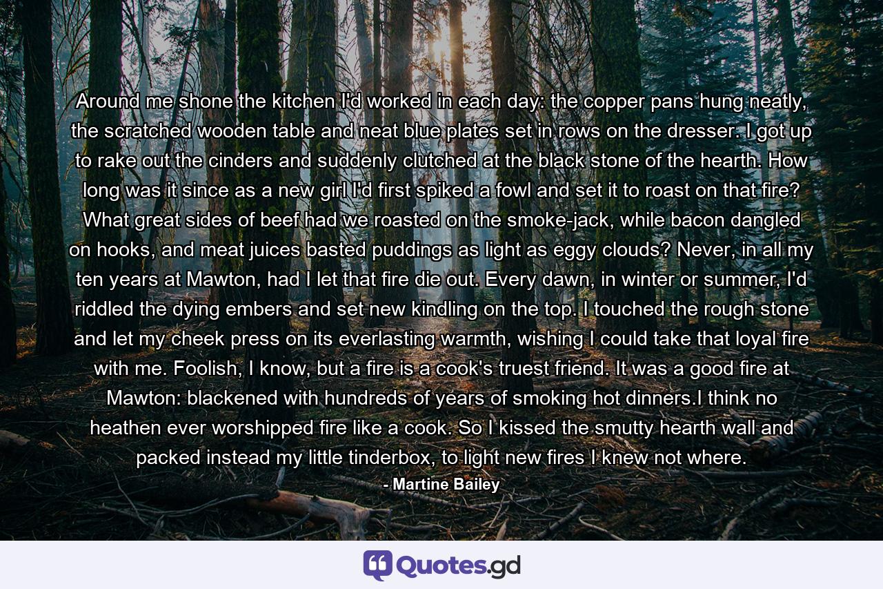 Around me shone the kitchen I'd worked in each day: the copper pans hung neatly, the scratched wooden table and neat blue plates set in rows on the dresser. I got up to rake out the cinders and suddenly clutched at the black stone of the hearth. How long was it since as a new girl I'd first spiked a fowl and set it to roast on that fire? What great sides of beef had we roasted on the smoke-jack, while bacon dangled on hooks, and meat juices basted puddings as light as eggy clouds? Never, in all my ten years at Mawton, had I let that fire die out. Every dawn, in winter or summer, I'd riddled the dying embers and set new kindling on the top. I touched the rough stone and let my cheek press on its everlasting warmth, wishing I could take that loyal fire with me. Foolish, I know, but a fire is a cook's truest friend. It was a good fire at Mawton: blackened with hundreds of years of smoking hot dinners.I think no heathen ever worshipped fire like a cook. So I kissed the smutty hearth wall and packed instead my little tinderbox, to light new fires I knew not where. - Quote by Martine Bailey