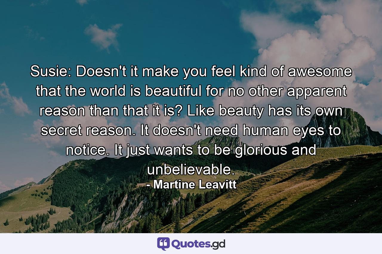 Susie: Doesn't it make you feel kind of awesome that the world is beautiful for no other apparent reason than that it is? Like beauty has its own secret reason. It doesn't need human eyes to notice. It just wants to be glorious and unbelievable. - Quote by Martine Leavitt