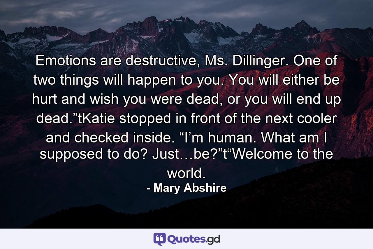 Emotions are destructive, Ms. Dillinger. One of two things will happen to you. You will either be hurt and wish you were dead, or you will end up dead.”tKatie stopped in front of the next cooler and checked inside. “I’m human. What am I supposed to do? Just…be?”t“Welcome to the world. - Quote by Mary Abshire