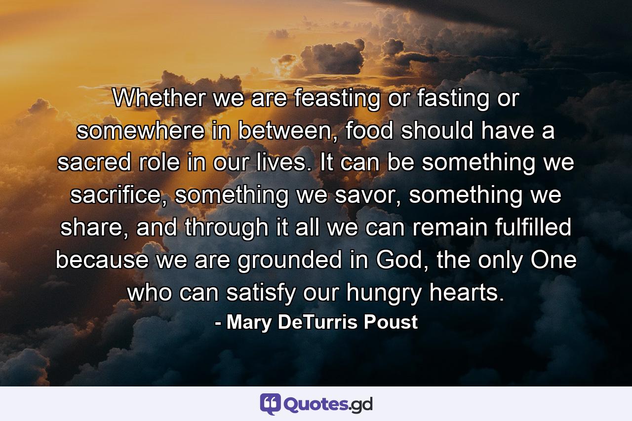 Whether we are feasting or fasting or somewhere in between, food should have a sacred role in our lives. It can be something we sacrifice, something we savor, something we share, and through it all we can remain fulfilled because we are grounded in God, the only One who can satisfy our hungry hearts. - Quote by Mary DeTurris Poust