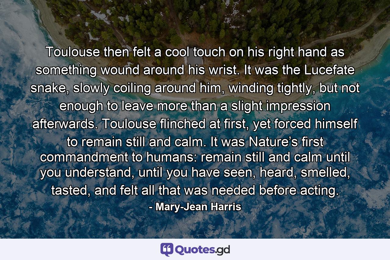 Toulouse then felt a cool touch on his right hand as something wound around his wrist. It was the Lucefate snake, slowly coiling around him, winding tightly, but not enough to leave more than a slight impression afterwards. Toulouse flinched at first, yet forced himself to remain still and calm. It was Nature’s first commandment to humans: remain still and calm until you understand, until you have seen, heard, smelled, tasted, and felt all that was needed before acting. - Quote by Mary-Jean Harris