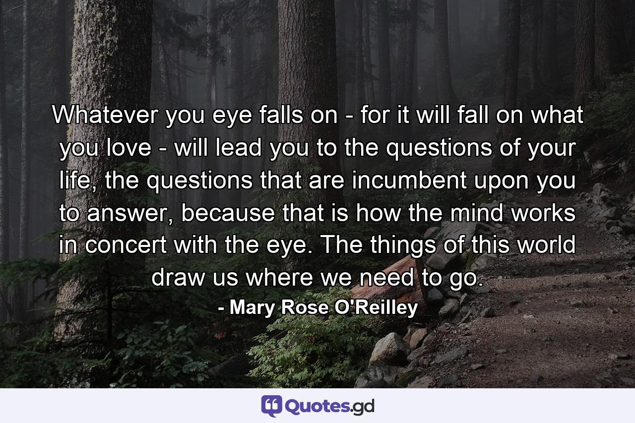 Whatever you eye falls on - for it will fall on what you love - will lead you to the questions of your life, the questions that are incumbent upon you to answer, because that is how the mind works in concert with the eye. The things of this world draw us where we need to go. - Quote by Mary Rose O'Reilley