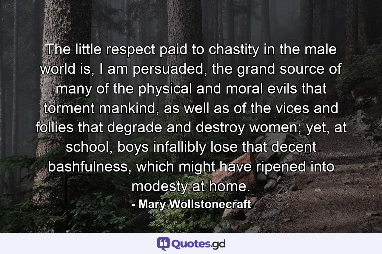 The little respect paid to chastity in the male world is, I am persuaded, the grand source of many of the physical and moral evils that torment mankind, as well as of the vices and follies that degrade and destroy women; yet, at school, boys infallibly lose that decent bashfulness, which might have ripened into modesty at home. - Quote by Mary Wollstonecraft