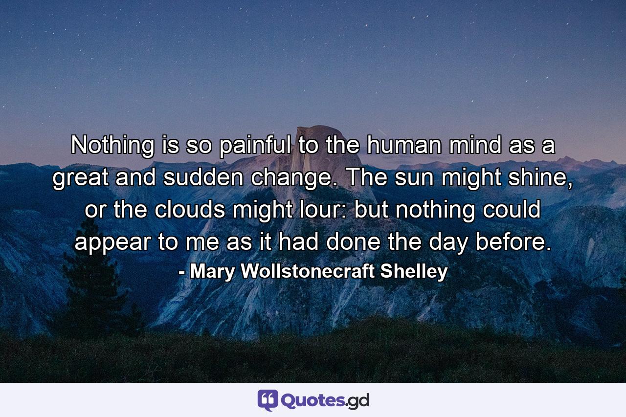 Nothing is so painful to the human mind as a great and sudden change. The sun might shine, or the clouds might lour: but nothing could appear to me as it had done the day before. - Quote by Mary Wollstonecraft Shelley