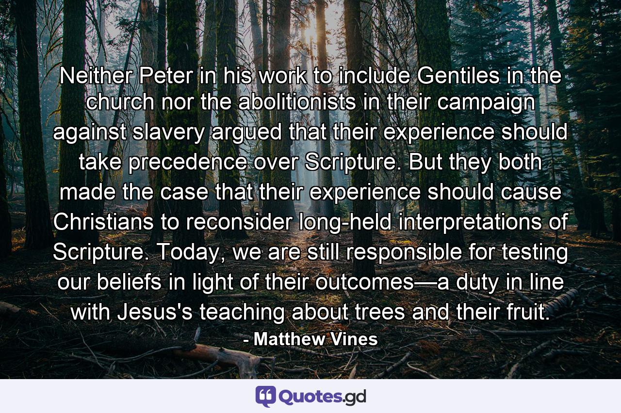 Neither Peter in his work to include Gentiles in the church nor the abolitionists in their campaign against slavery argued that their experience should take precedence over Scripture. But they both made the case that their experience should cause Christians to reconsider long-held interpretations of Scripture. Today, we are still responsible for testing our beliefs in light of their outcomes—a duty in line with Jesus's teaching about trees and their fruit. - Quote by Matthew Vines