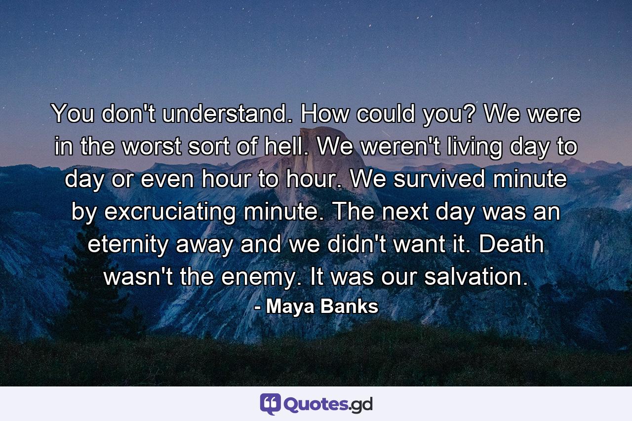 You don't understand. How could you? We were in the worst sort of hell. We weren't living day to day or even hour to hour. We survived minute by excruciating minute. The next day was an eternity away and we didn't want it. Death wasn't the enemy. It was our salvation. - Quote by Maya Banks