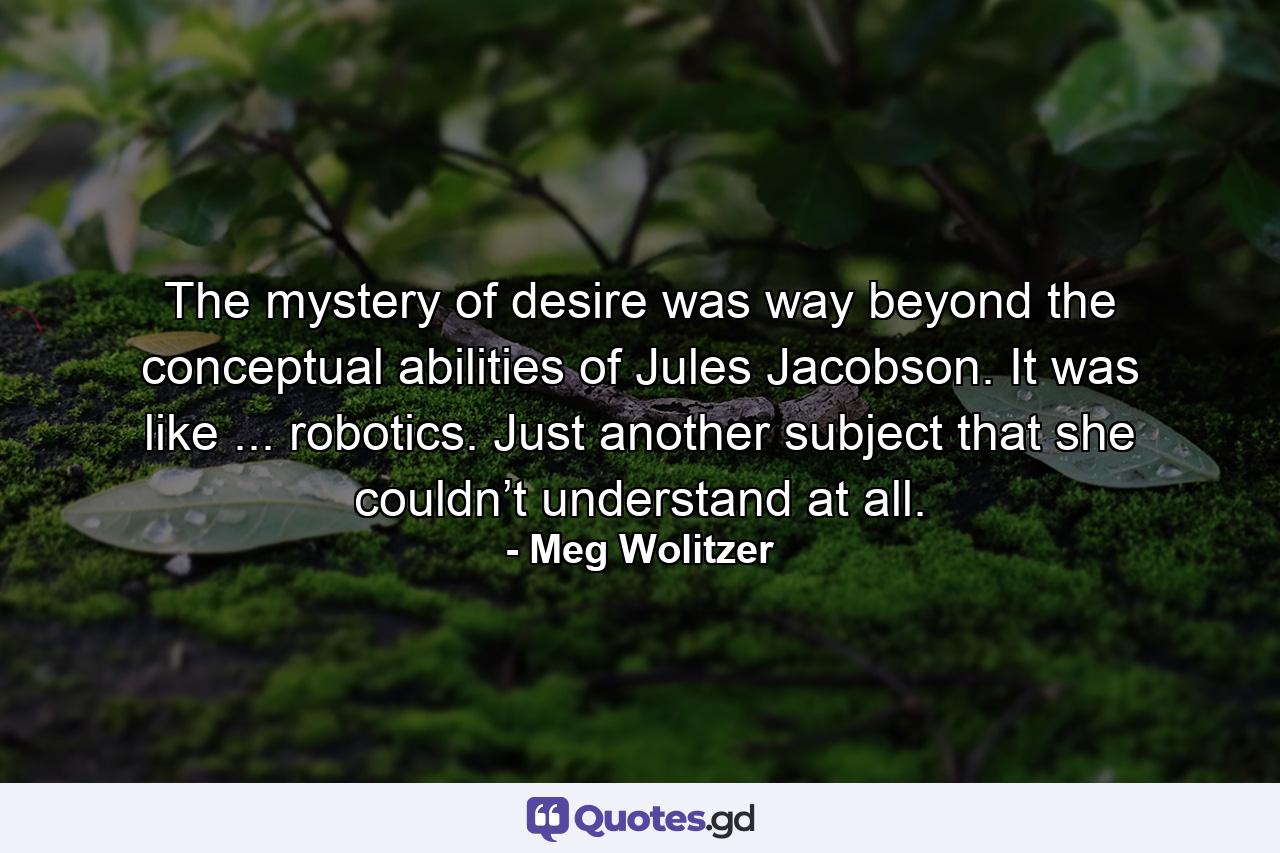 The mystery of desire was way beyond the conceptual abilities of Jules Jacobson. It was like ... robotics. Just another subject that she couldn’t understand at all. - Quote by Meg Wolitzer