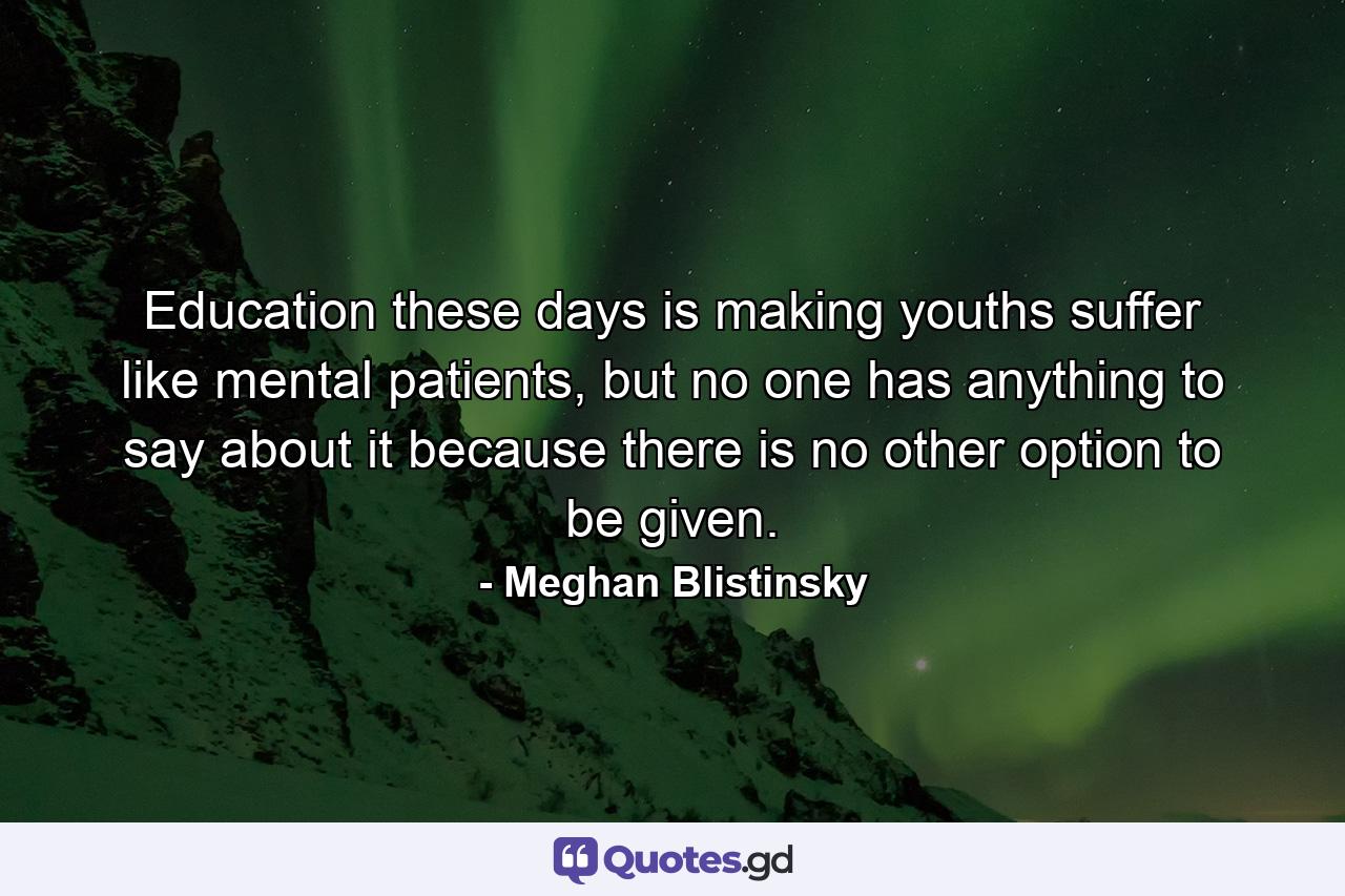 Education these days is making youths suffer like mental patients, but no one has anything to say about it because there is no other option to be given. - Quote by Meghan Blistinsky