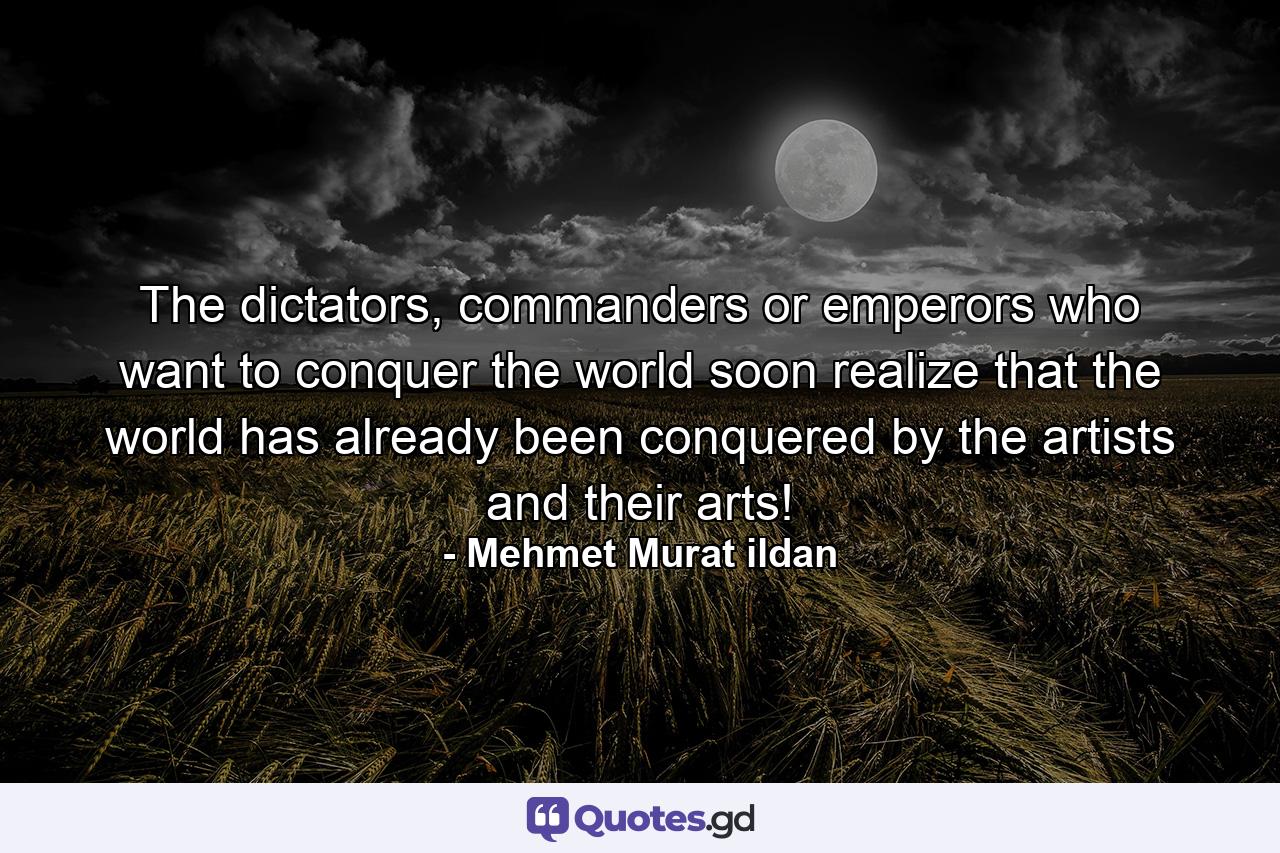 The dictators, commanders or emperors who want to conquer the world soon realize that the world has already been conquered by the artists and their arts! - Quote by Mehmet Murat ildan