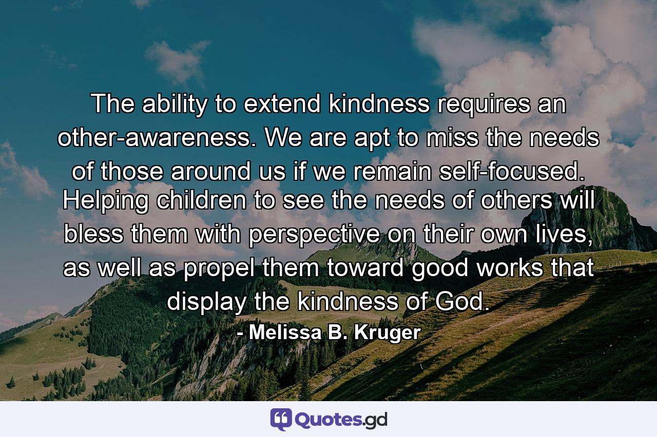 The ability to extend kindness requires an other-awareness. We are apt to miss the needs of those around us if we remain self-focused. Helping children to see the needs of others will bless them with perspective on their own lives, as well as propel them toward good works that display the kindness of God. - Quote by Melissa B. Kruger